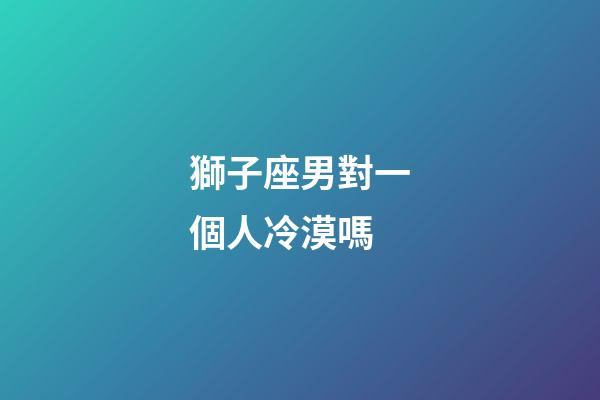 獅子座男對一個人冷漠嗎-第1張-星座運勢-玄機派
