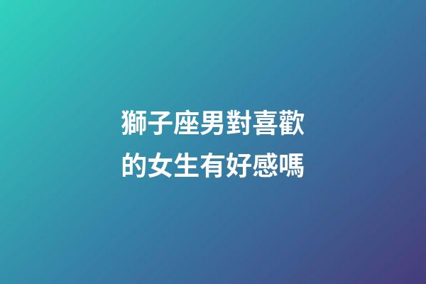 獅子座男對喜歡的女生有好感嗎-第1張-星座運勢-玄機派