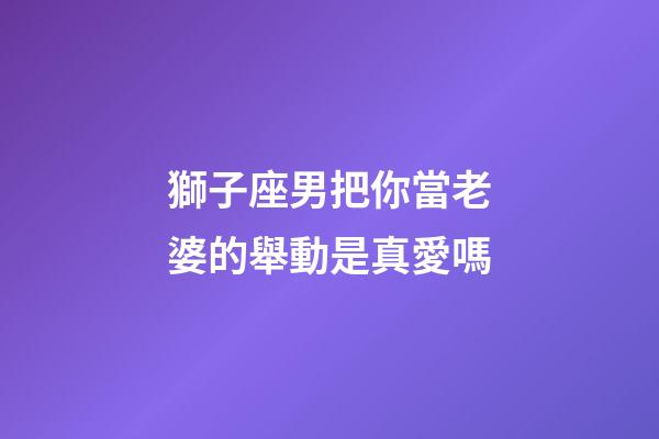 獅子座男把你當老婆的舉動是真愛嗎-第1張-星座運勢-玄機派