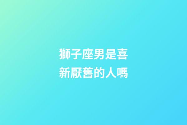 獅子座男是喜新厭舊的人嗎-第1張-星座運勢-玄機派