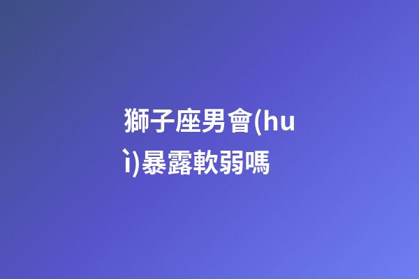 獅子座男會(huì)暴露軟弱嗎-第1張-星座運(yùn)勢(shì)-玄機(jī)派