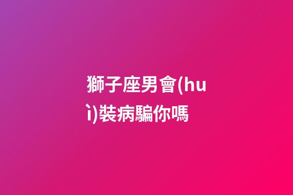 獅子座男會(huì)裝病騙你嗎-第1張-星座運(yùn)勢(shì)-玄機(jī)派