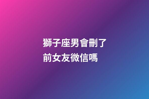 獅子座男會刪了前女友微信嗎-第1張-星座運勢-玄機派