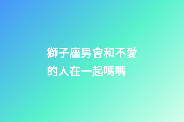 獅子座男會和不愛的人在一起嗎嗎-第1張-星座運(yùn)勢-玄機(jī)派