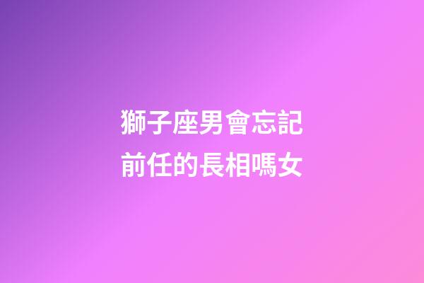 獅子座男會忘記前任的長相嗎女-第1張-星座運勢-玄機派
