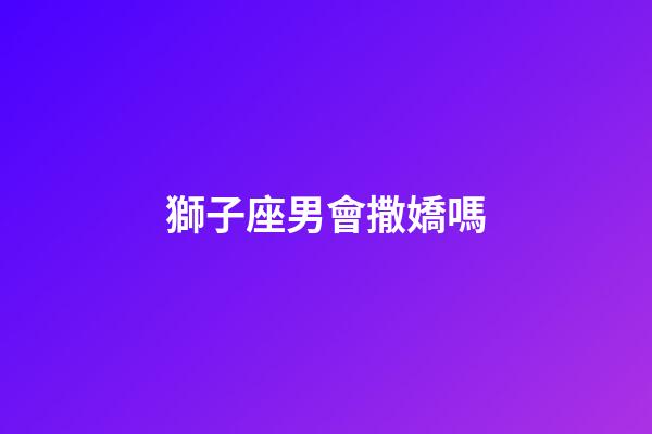 獅子座男會撒嬌嗎-第1張-星座運勢-玄機派