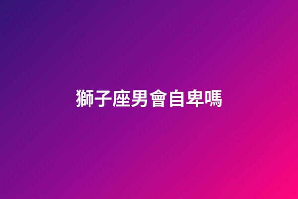 獅子座男會自卑嗎-第1張-星座運勢-玄機派