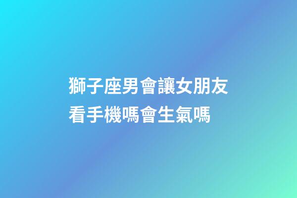 獅子座男會讓女朋友看手機嗎會生氣嗎-第1張-星座運勢-玄機派
