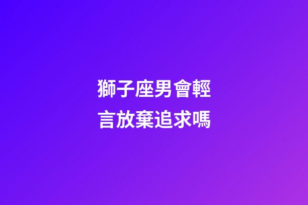 獅子座男會輕言放棄追求嗎-第1張-星座運勢-玄機派