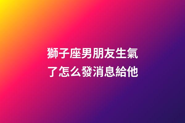 獅子座男朋友生氣了怎么發消息給他-第1張-星座運勢-玄機派