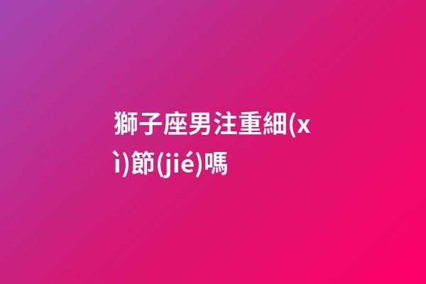 獅子座男注重細(xì)節(jié)嗎-第1張-星座運勢-玄機派