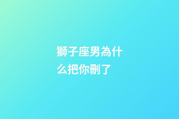獅子座男為什么把你刪了-第1張-星座運勢-玄機派