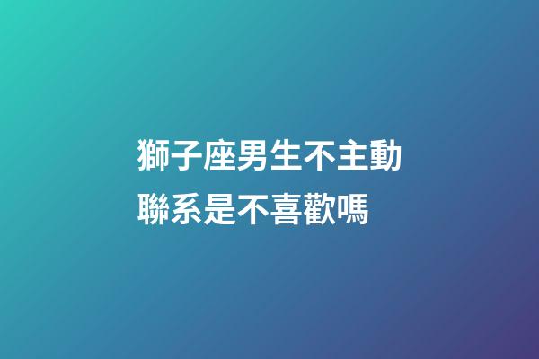 獅子座男生不主動聯系是不喜歡嗎-第1張-星座運勢-玄機派