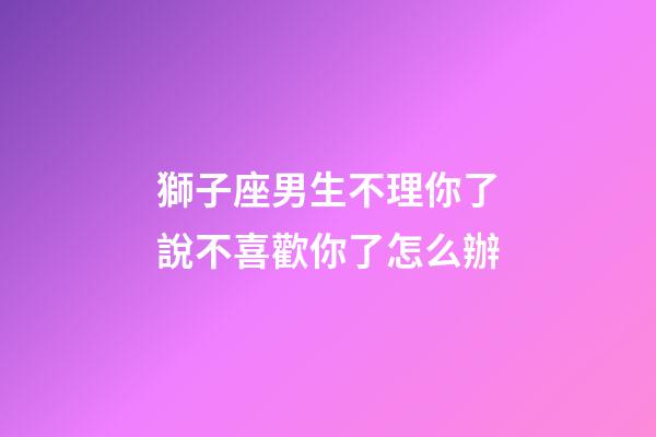 獅子座男生不理你了說不喜歡你了怎么辦-第1張-星座運勢-玄機派