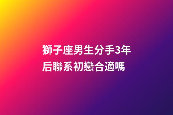 獅子座男生分手3年后聯系初戀合適嗎-第1張-星座運勢-玄機派