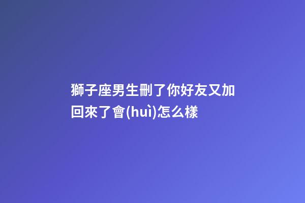 獅子座男生刪了你好友又加回來了會(huì)怎么樣-第1張-星座運(yùn)勢(shì)-玄機(jī)派