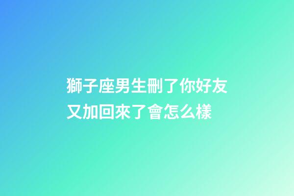 獅子座男生刪了你好友又加回來了會怎么樣