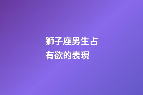獅子座男生占有欲的表現-第1張-星座運勢-玄機派