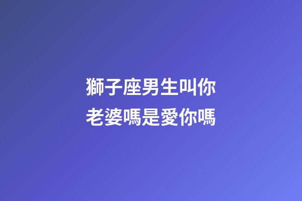 獅子座男生叫你老婆嗎是愛你嗎-第1張-星座運勢-玄機派