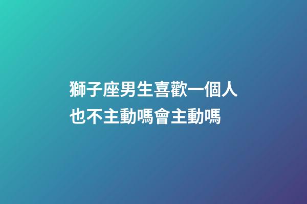 獅子座男生喜歡一個人也不主動嗎會主動嗎-第1張-星座運勢-玄機派