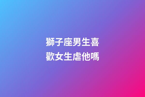 獅子座男生喜歡女生虐他嗎-第1張-星座運勢-玄機派