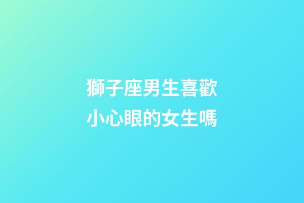 獅子座男生喜歡小心眼的女生嗎-第1張-星座運勢-玄機派