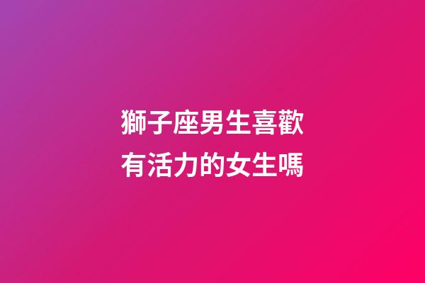 獅子座男生喜歡有活力的女生嗎-第1張-星座運勢-玄機派