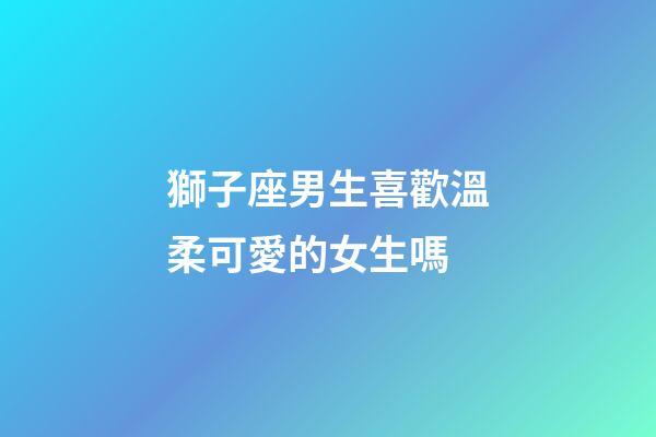 獅子座男生喜歡溫柔可愛的女生嗎-第1張-星座運勢-玄機派