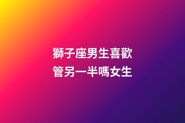 獅子座男生喜歡管另一半嗎女生-第1張-星座運勢-玄機派
