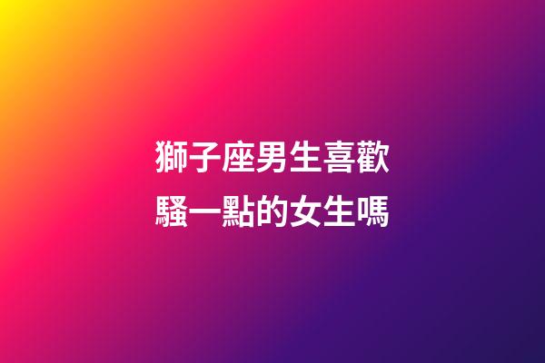 獅子座男生喜歡騷一點的女生嗎-第1張-星座運勢-玄機派