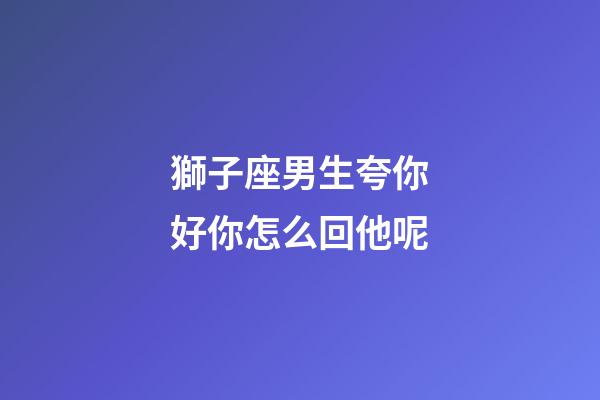 獅子座男生夸你好你怎么回他呢-第1張-星座運勢-玄機派