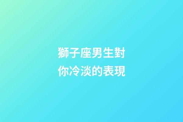 獅子座男生對你冷淡的表現-第1張-星座運勢-玄機派