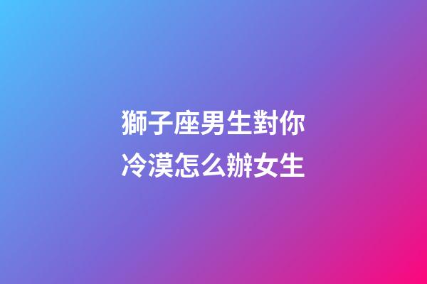 獅子座男生對你冷漠怎么辦女生-第1張-星座運勢-玄機派