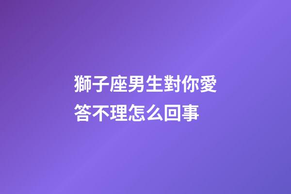 獅子座男生對你愛答不理怎么回事-第1張-星座運勢-玄機派