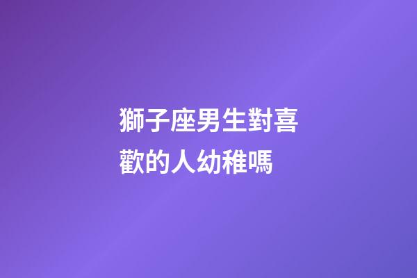 獅子座男生對喜歡的人幼稚嗎-第1張-星座運勢-玄機派