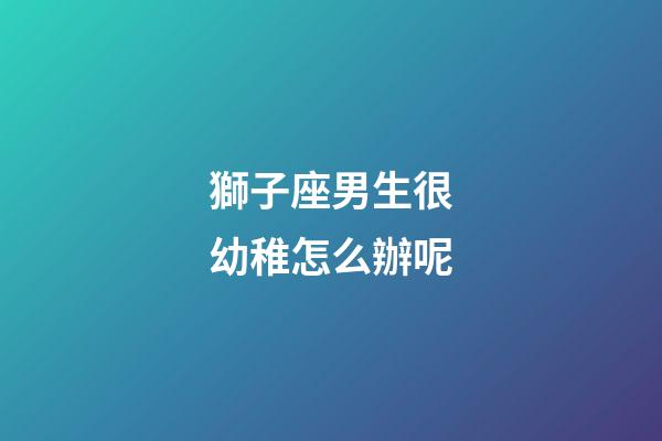 獅子座男生很幼稚怎么辦呢-第1張-星座運勢-玄機派
