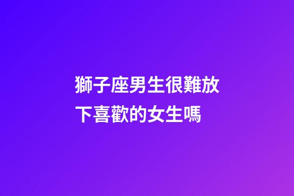 獅子座男生很難放下喜歡的女生嗎-第1張-星座運勢-玄機派