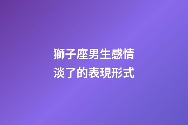獅子座男生感情淡了的表現形式-第1張-星座運勢-玄機派