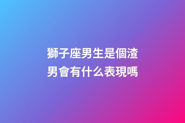 獅子座男生是個渣男會有什么表現嗎-第1張-星座運勢-玄機派