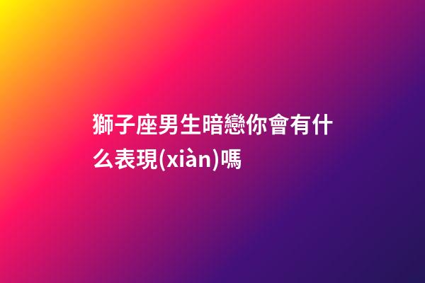 獅子座男生暗戀你會有什么表現(xiàn)嗎-第1張-星座運勢-玄機派