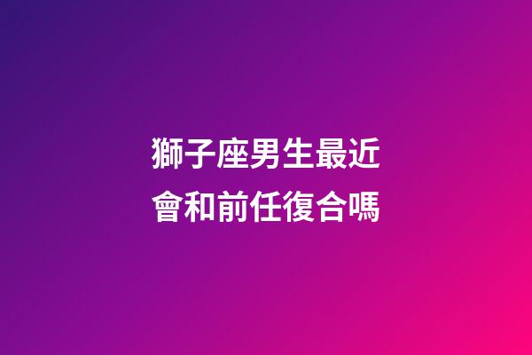 獅子座男生最近會和前任復合嗎-第1張-星座運勢-玄機派