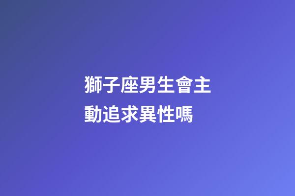 獅子座男生會主動追求異性嗎-第1張-星座運勢-玄機派