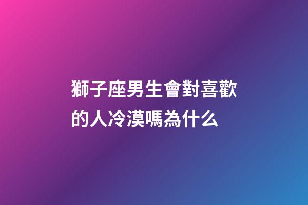 獅子座男生會對喜歡的人冷漠嗎為什么-第1張-星座運勢-玄機派