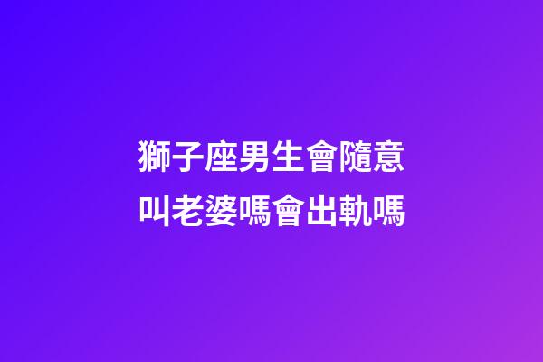 獅子座男生會隨意叫老婆嗎會出軌嗎-第1張-星座運勢-玄機派