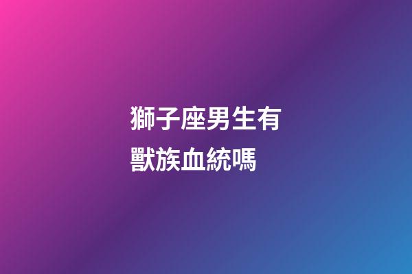 獅子座男生有獸族血統嗎-第1張-星座運勢-玄機派