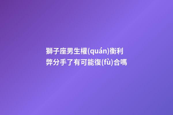 獅子座男生權(quán)衡利弊分手了有可能復(fù)合嗎-第1張-星座運勢-玄機派