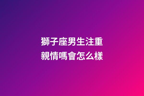獅子座男生注重親情嗎會怎么樣-第1張-星座運勢-玄機派