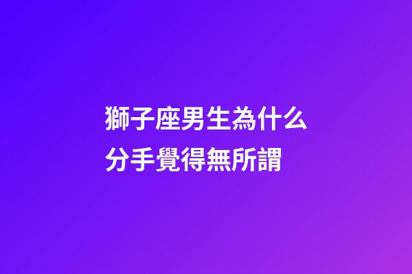 獅子座男生為什么分手覺得無所謂-第1張-星座運勢-玄機派