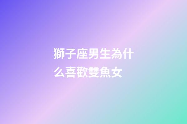 獅子座男生為什么喜歡雙魚女-第1張-星座運勢-玄機派