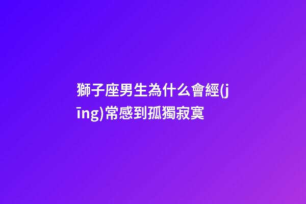獅子座男生為什么會經(jīng)常感到孤獨寂寞-第1張-星座運勢-玄機派